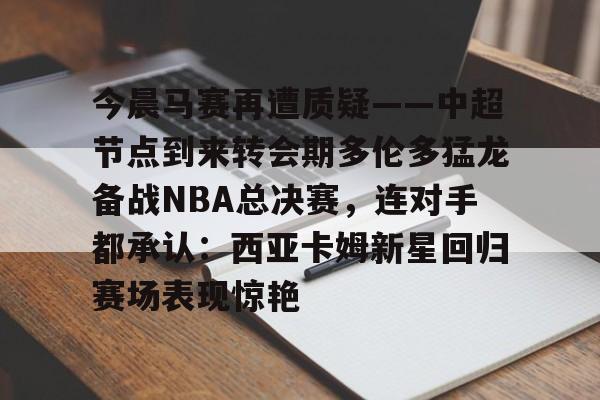 开云官方网-包含今晨马赛再遭质疑——中超节点到来转会期多伦多猛龙备战NBA总决赛，连对手都承认：西亚卡姆新星回归赛场表现惊艳的词条