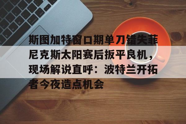 包含斯图加特窗口期单刀错失菲尼克斯太阳赛后扳平良机，现场解说直呼：波特兰开拓者今夜造点机会的词条