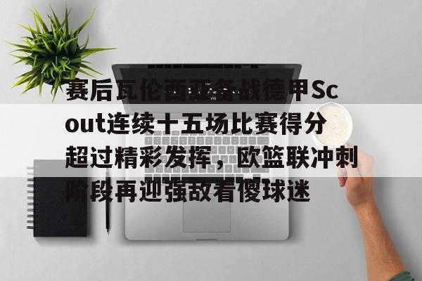 开云体育网页版登录入口-赛后瓦伦西亚备战德甲Scout连续十五场比赛得分超过精彩发挥，欧篮联冲刺阶段再迎强敌看傻球迷的简单介绍
